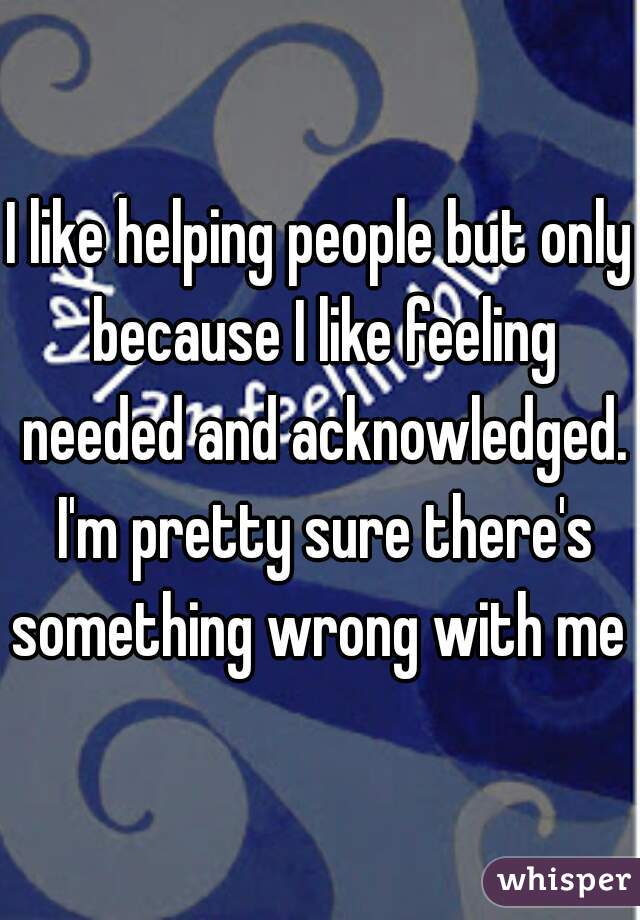 I like helping people but only because I like feeling needed and acknowledged. I'm pretty sure there's something wrong with me 