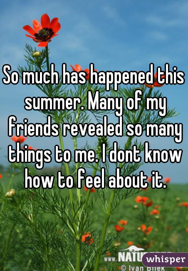 So much has happened this summer. Many of my friends revealed so many things to me. I dont know how to feel about it.