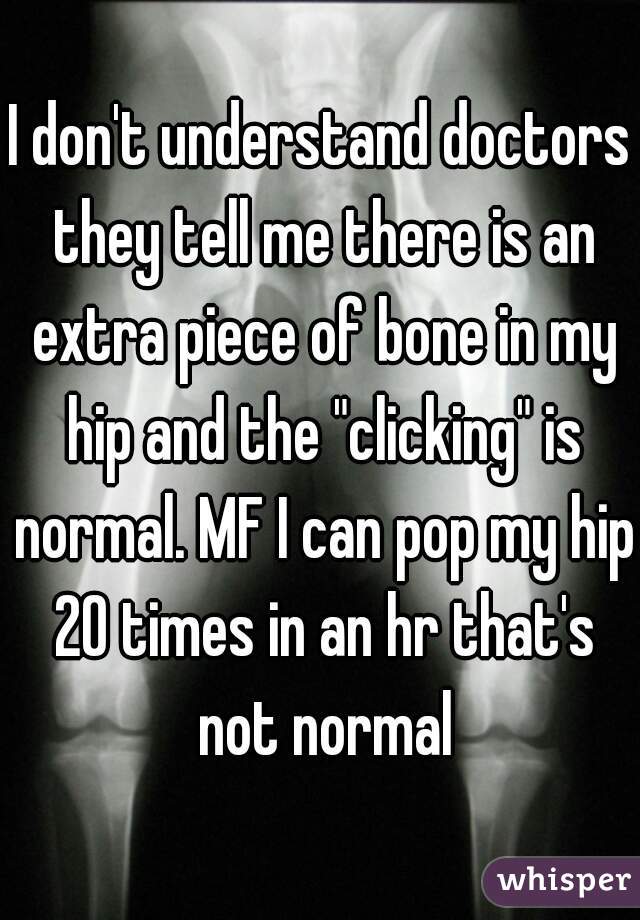 I don't understand doctors they tell me there is an extra piece of bone in my hip and the "clicking" is normal. MF I can pop my hip 20 times in an hr that's not normal