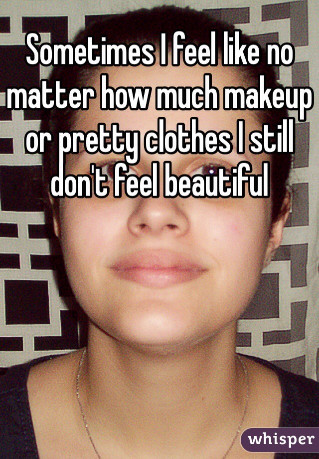 Sometimes I feel like no matter how much makeup or pretty clothes I still don't feel beautiful 