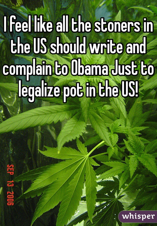 I feel like all the stoners in the US should write and complain to Obama Just to legalize pot in the US!