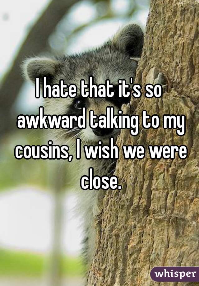 I hate that it's so awkward talking to my cousins, I wish we were close.