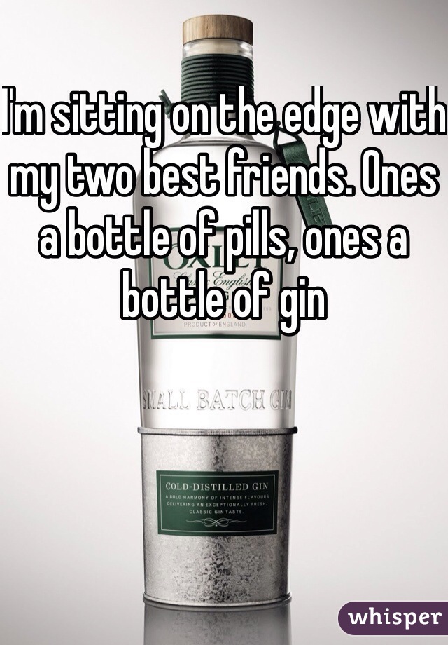 I'm sitting on the edge with my two best friends. Ones a bottle of pills, ones a bottle of gin