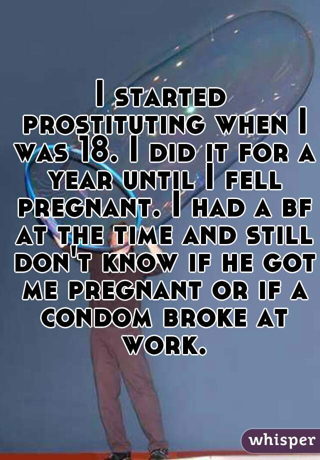 I started prostituting when I was 18. I did it for a year until I fell pregnant. I had a bf at the time and still don't know if he got me pregnant or if a condom broke at work.