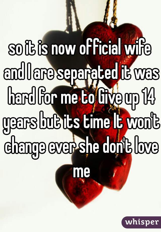 so it is now official wife and I are separated it was hard for me to Give up 14 years but its time It won't change ever she don't love me