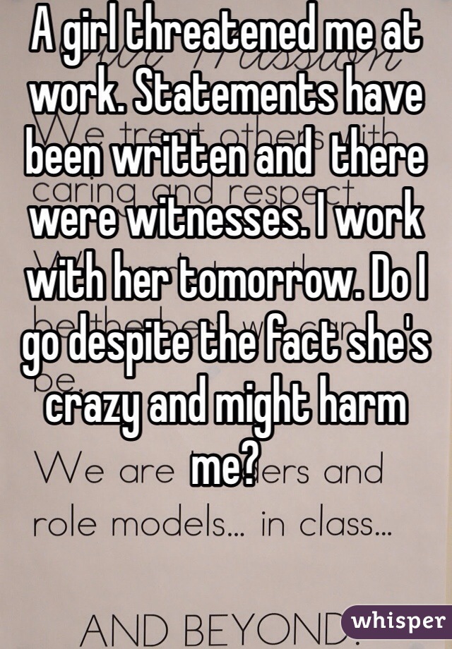 A girl threatened me at work. Statements have been written and  there were witnesses. I work with her tomorrow. Do I go despite the fact she's crazy and might harm me?