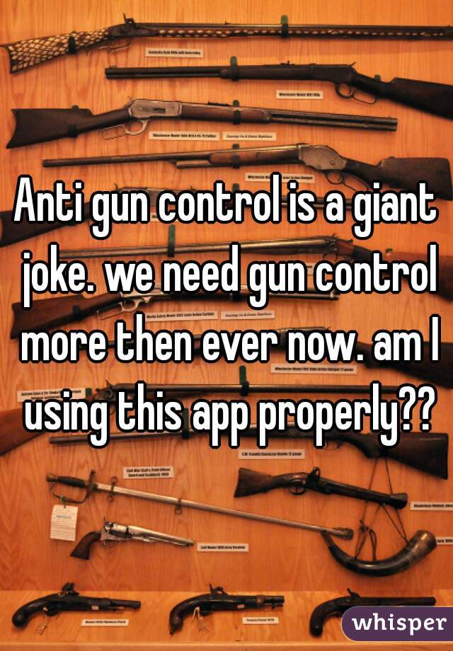 Anti gun control is a giant joke. we need gun control more then ever now. am I using this app properly??