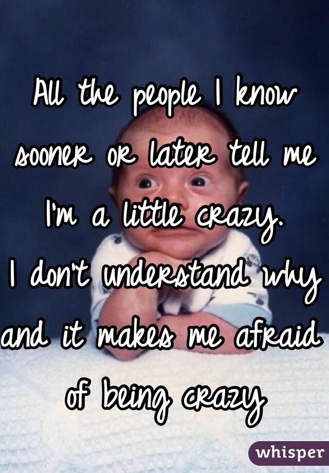 All the people I know sooner or later tell me I'm a little crazy.
I don't understand why and it makes me afraid of being crazy