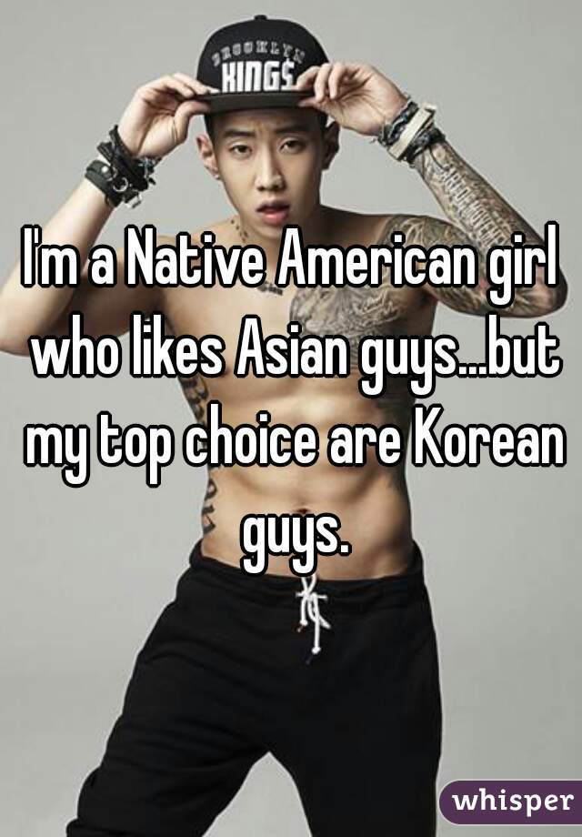 I'm a Native American girl who likes Asian guys...but my top choice are Korean guys.