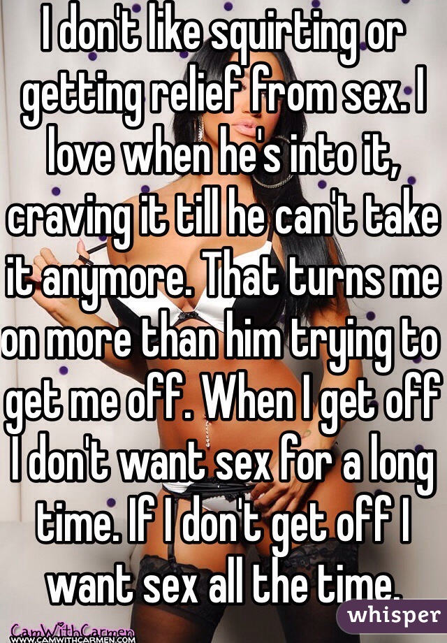 I don't like squirting or getting relief from sex. I love when he's into it, craving it till he can't take it anymore. That turns me on more than him trying to get me off. When I get off I don't want sex for a long time. If I don't get off I want sex all the time. 