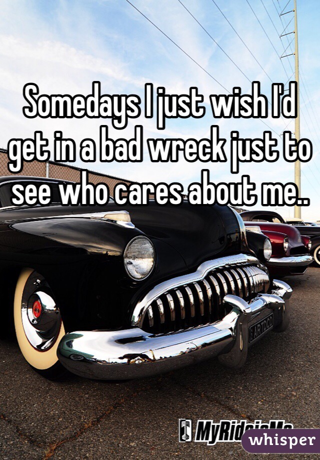 Somedays I just wish I'd get in a bad wreck just to see who cares about me..