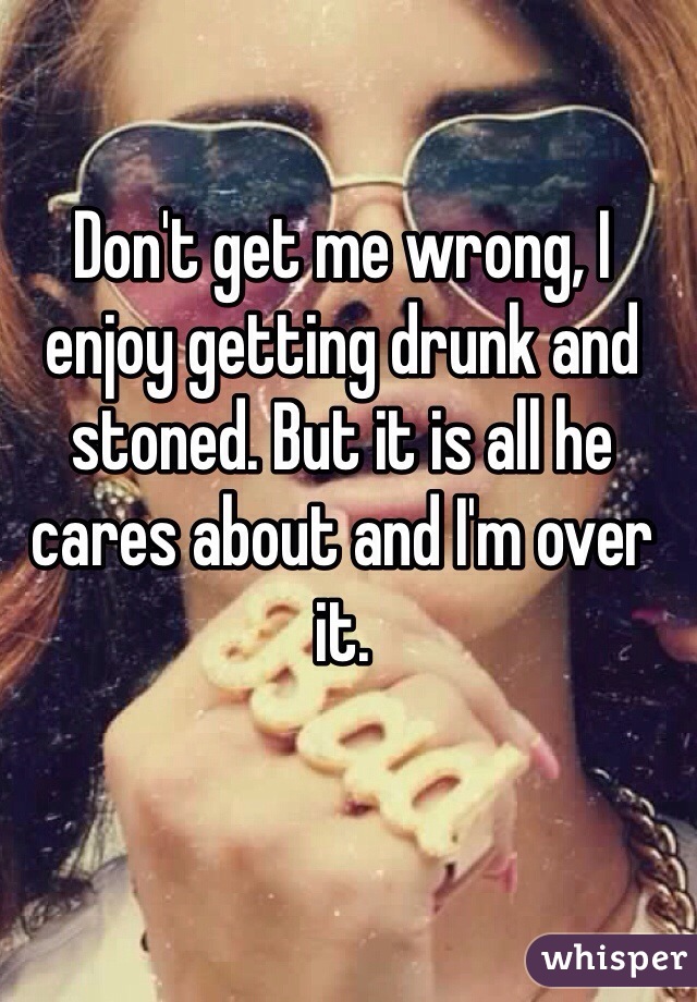 Don't get me wrong, I enjoy getting drunk and stoned. But it is all he cares about and I'm over it.