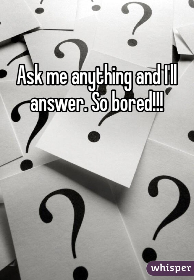 Ask me anything and I'll answer. So bored!!!