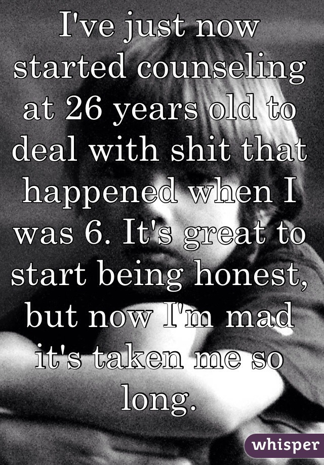 I've just now started counseling at 26 years old to deal with shit that happened when I was 6. It's great to start being honest, but now I'm mad it's taken me so long.