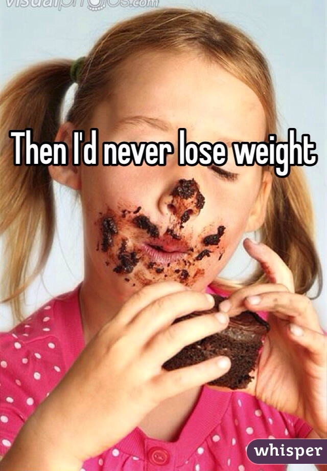 Then I'd never lose weight