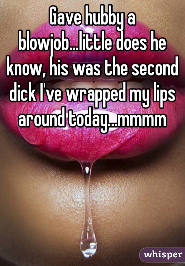 Gave hubby a blowjob...little does he know, his was the second dick I've wrapped my lips around today...mmmm