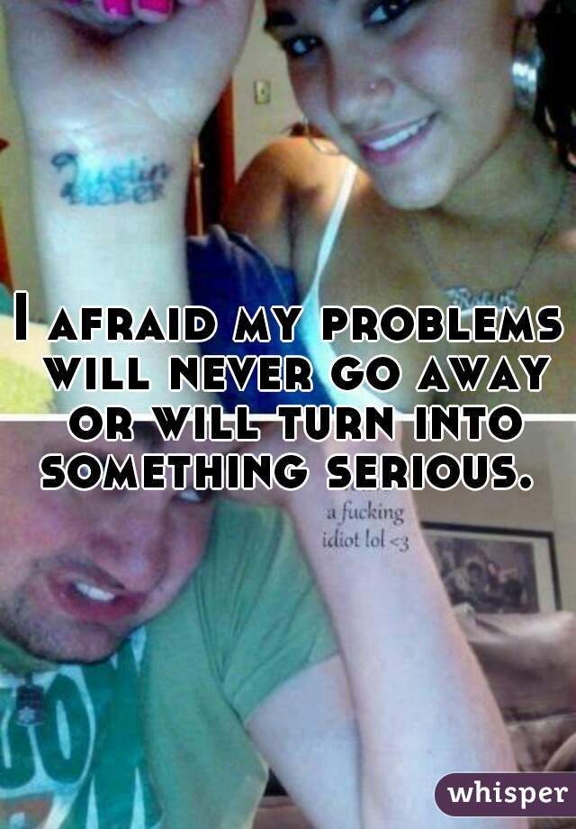 I afraid my problems will never go away or will turn into something serious. 