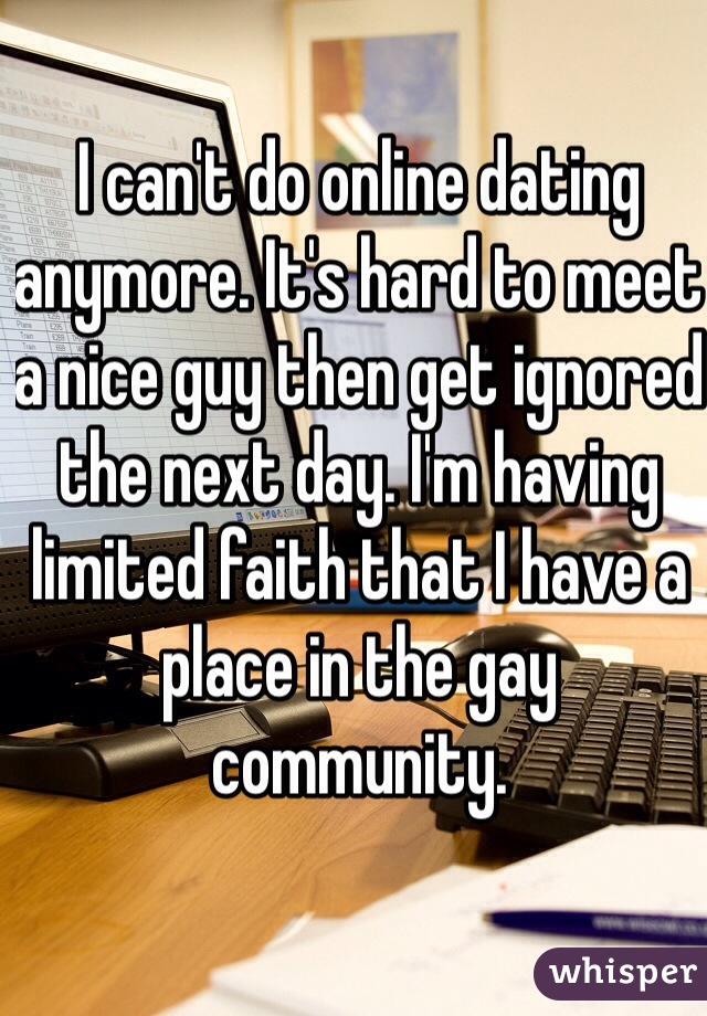 I can't do online dating anymore. It's hard to meet a nice guy then get ignored the next day. I'm having limited faith that I have a place in the gay community. 