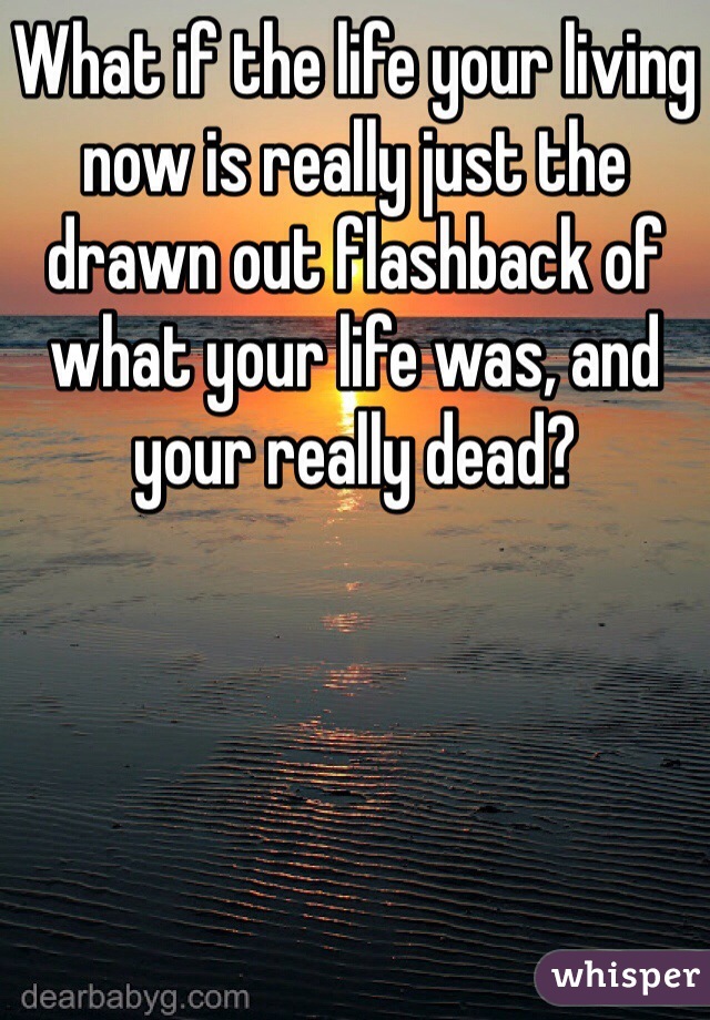 What if the life your living now is really just the drawn out flashback of what your life was, and your really dead?