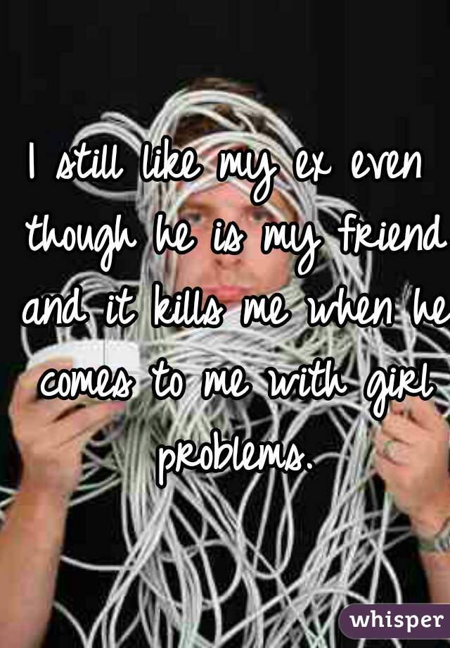 I still like my ex even though he is my friend and it kills me when he comes to me with girl problems.