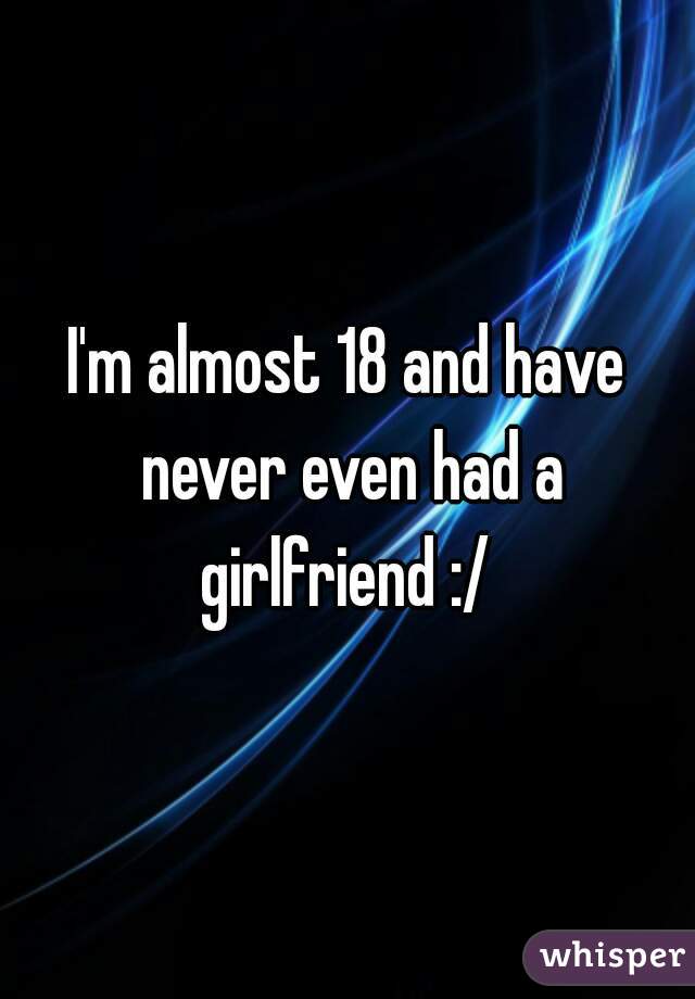 I'm almost 18 and have never even had a girlfriend :/ 