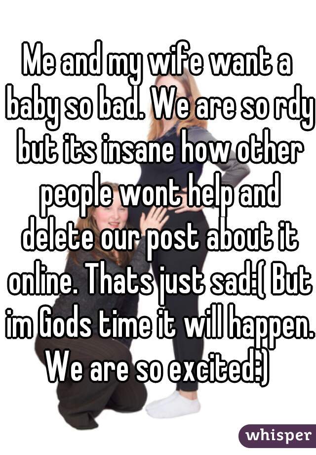 Me and my wife want a baby so bad. We are so rdy but its insane how other people wont help and delete our post about it online. Thats just sad:( But im Gods time it will happen. We are so excited:) 