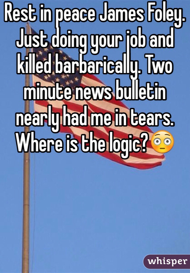 Rest in peace James Foley. Just doing your job and killed barbarically. Two minute news bulletin nearly had me in tears. Where is the logic?😳