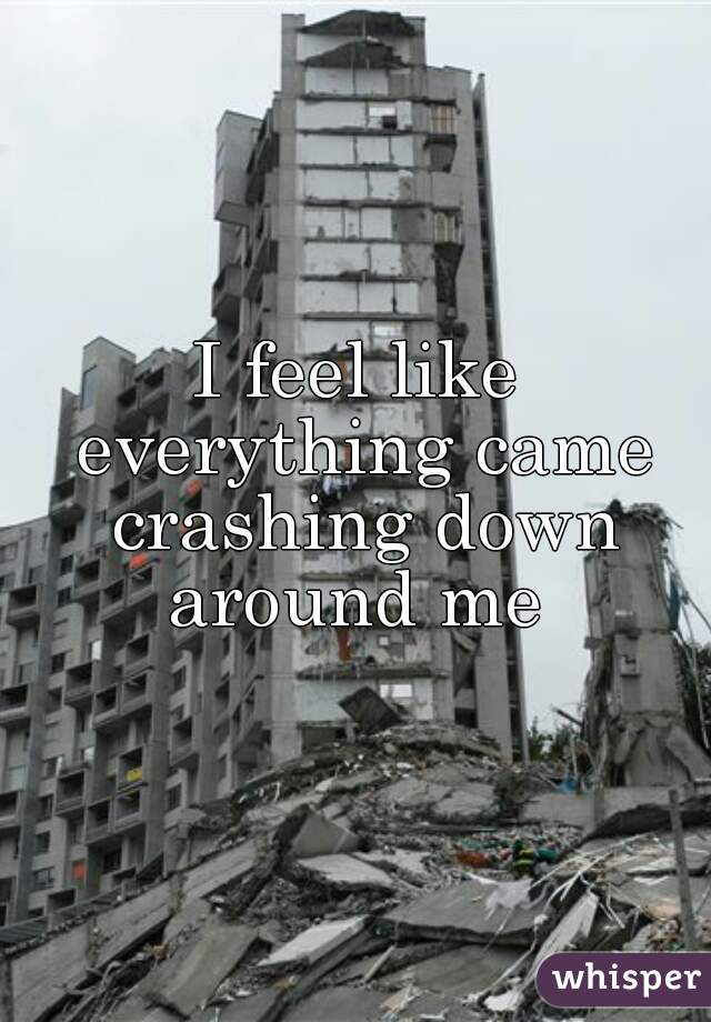 I feel like everything came crashing down around me 