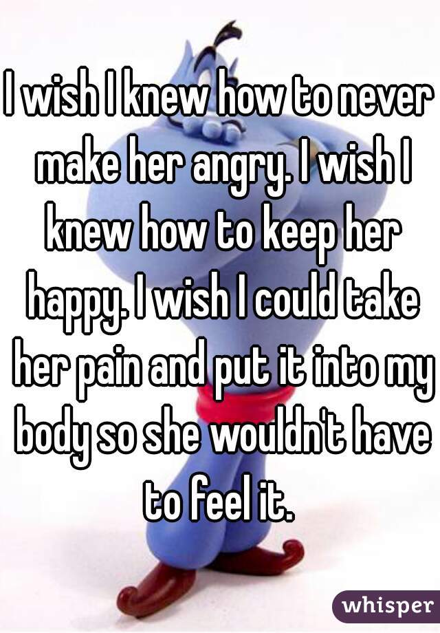 I wish I knew how to never make her angry. I wish I knew how to keep her happy. I wish I could take her pain and put it into my body so she wouldn't have to feel it. 