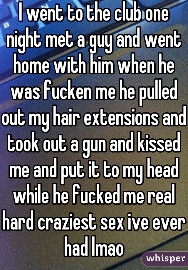 I went to the club one night met a guy and went home with him when he was fucken me he pulled out my hair extensions and took out a gun and kissed me and put it to my head while he fucked me real hard craziest sex ive ever had lmao