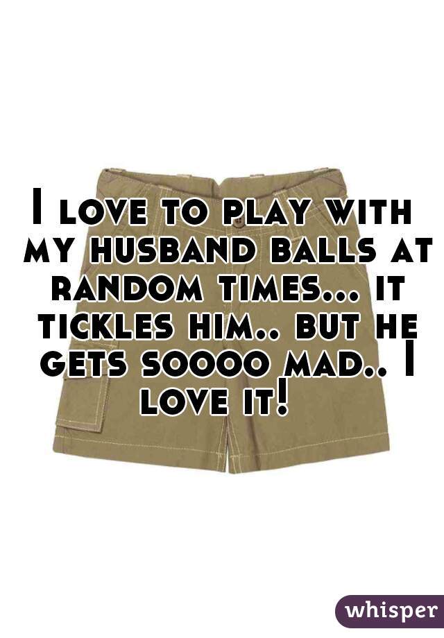 I love to play with my husband balls at random times... it tickles him.. but he gets soooo mad.. I love it!  