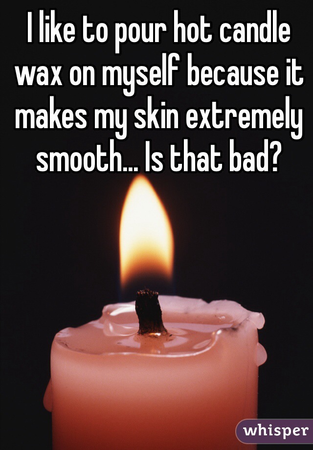 I like to pour hot candle wax on myself because it makes my skin extremely smooth... Is that bad?