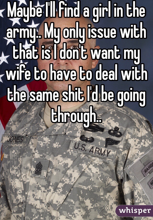 Maybe I'll find a girl in the army.. My only issue with that is I don't want my wife to have to deal with the same shit I'd be going through..