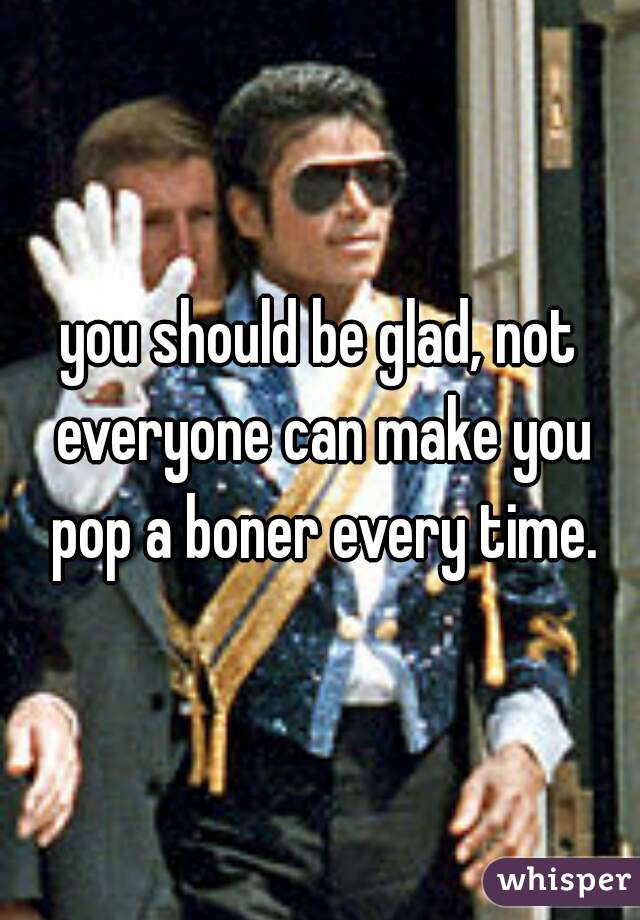 you should be glad, not everyone can make you pop a boner every time.