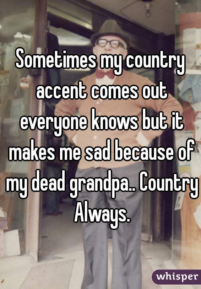 Sometimes my country accent comes out everyone knows but it makes me sad because of my dead grandpa.. Country Always.