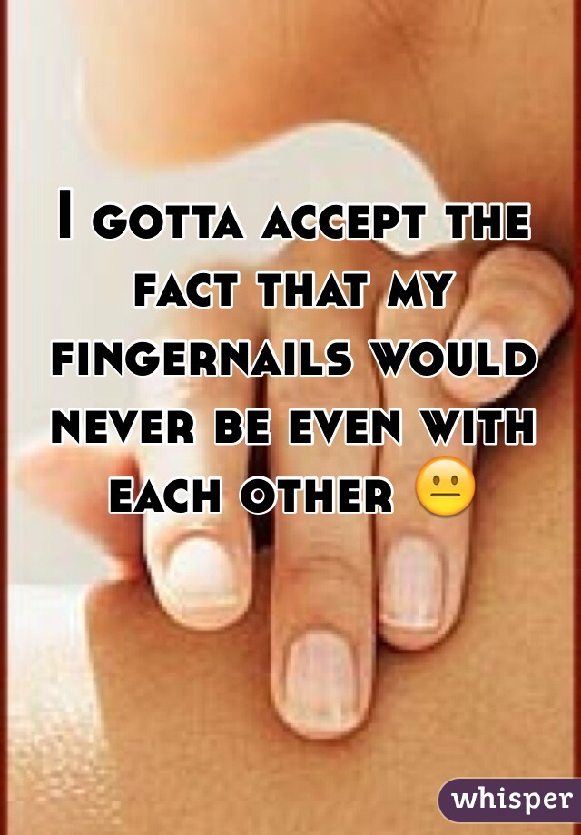 I gotta accept the fact that my fingernails would never be even with each other 😐 