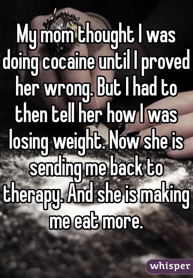 My mom thought I was doing cocaine until I proved her wrong. But I had to then tell her how I was losing weight. Now she is sending me back to therapy. And she is making me eat more. 