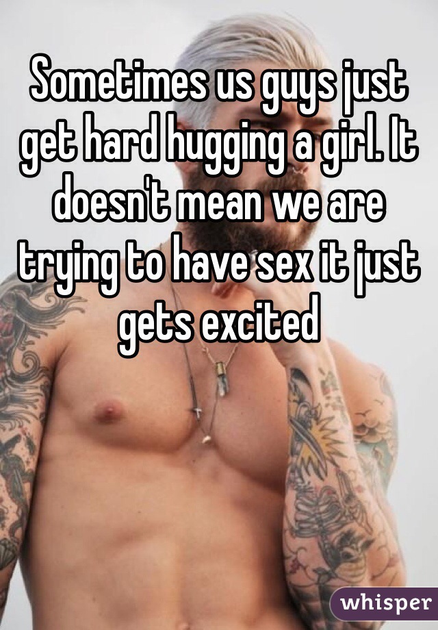 Sometimes us guys just get hard hugging a girl. It doesn't mean we are trying to have sex it just gets excited 