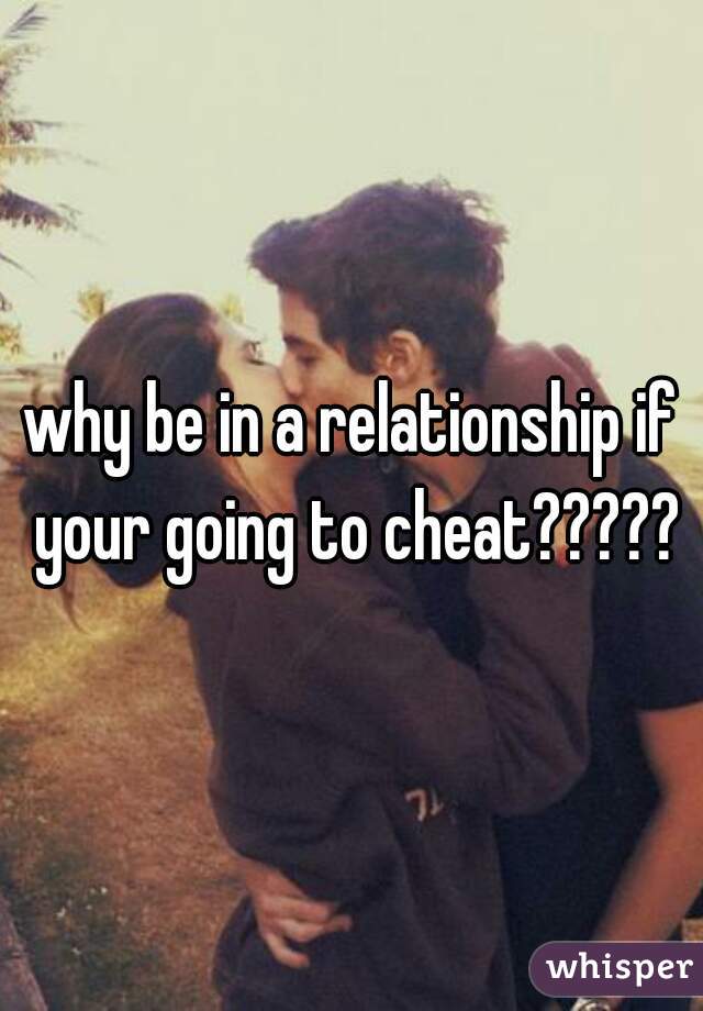 why be in a relationship if your going to cheat?????