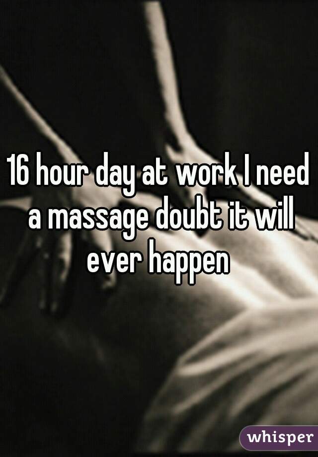 16 hour day at work I need a massage doubt it will ever happen 