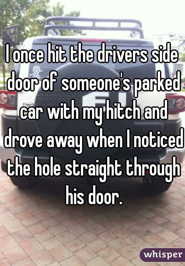 I once hit the drivers side door of someone's parked car with my hitch and drove away when I noticed the hole straight through his door.