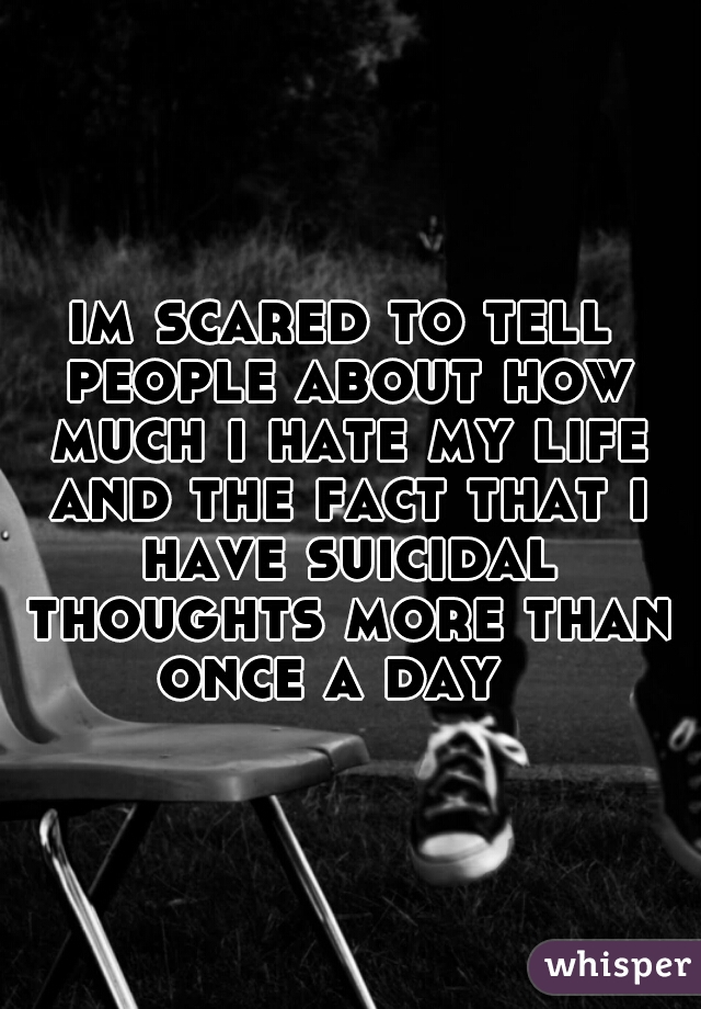 im scared to tell people about how much i hate my life and the fact that i have suicidal thoughts more than once a day  