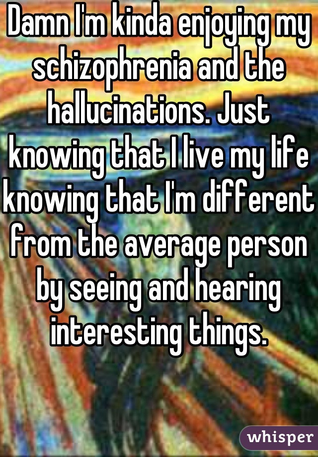 Damn I'm kinda enjoying my  schizophrenia and the   hallucinations. Just knowing that I live my life knowing that I'm different from the average person by seeing and hearing interesting things.