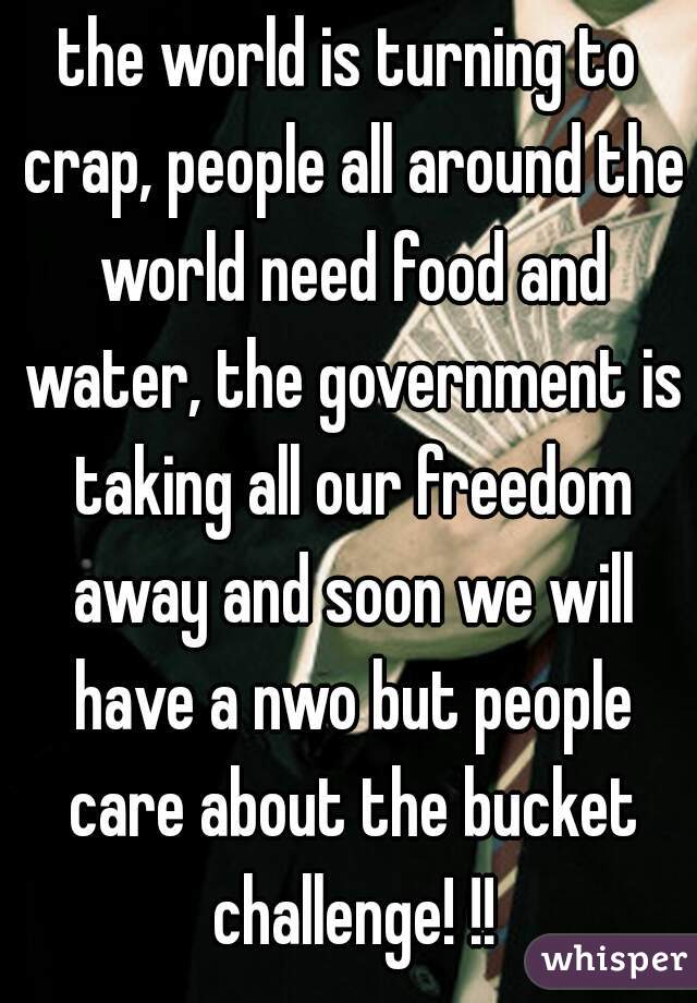 the world is turning to crap, people all around the world need food and water, the government is taking all our freedom away and soon we will have a nwo but people care about the bucket challenge! !!