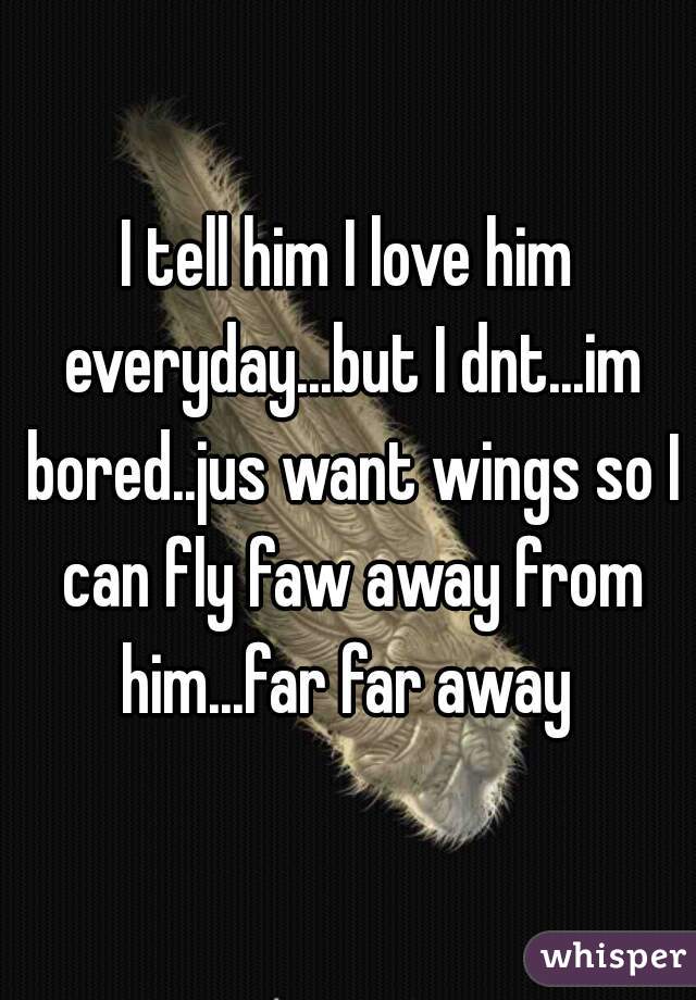 I tell him I love him everyday...but I dnt...im bored..jus want wings so I can fly faw away from him...far far away 