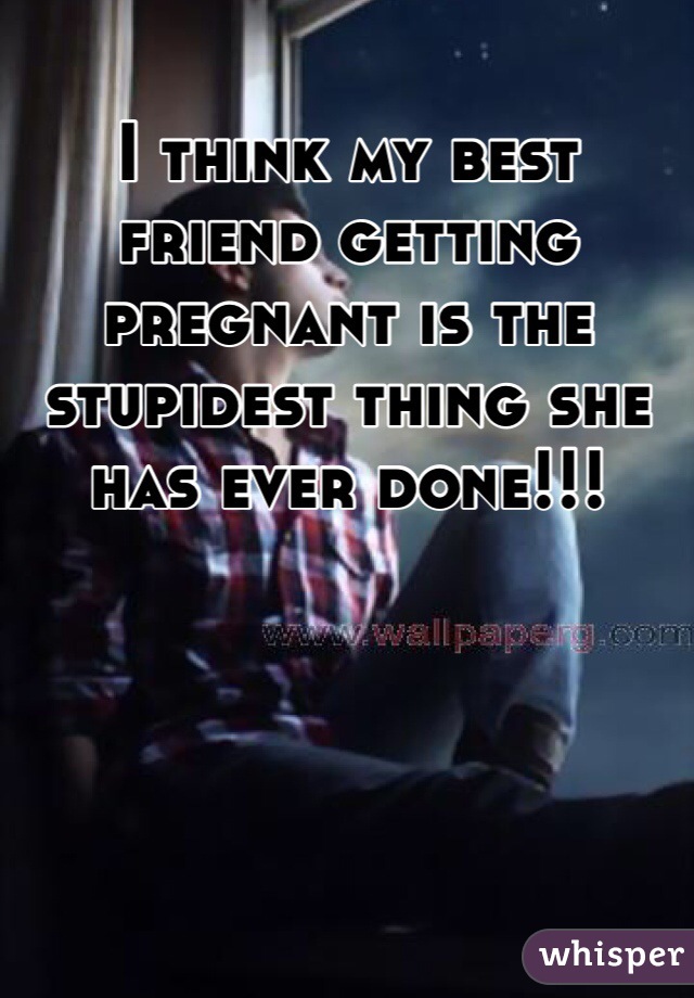 I think my best friend getting pregnant is the stupidest thing she has ever done!!! 