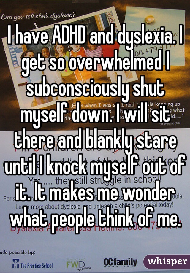 I have ADHD and dyslexia. I get so overwhelmed I subconsciously shut myself down. I will sit there and blankly stare until I knock myself out of it. It makes me wonder what people think of me. 