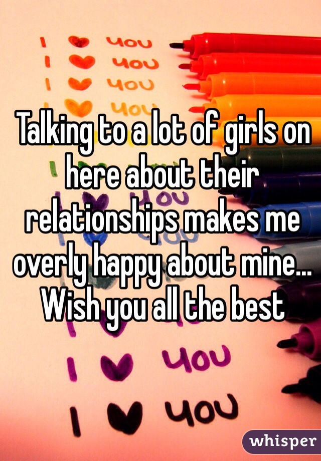 Talking to a lot of girls on here about their relationships makes me overly happy about mine... Wish you all the best