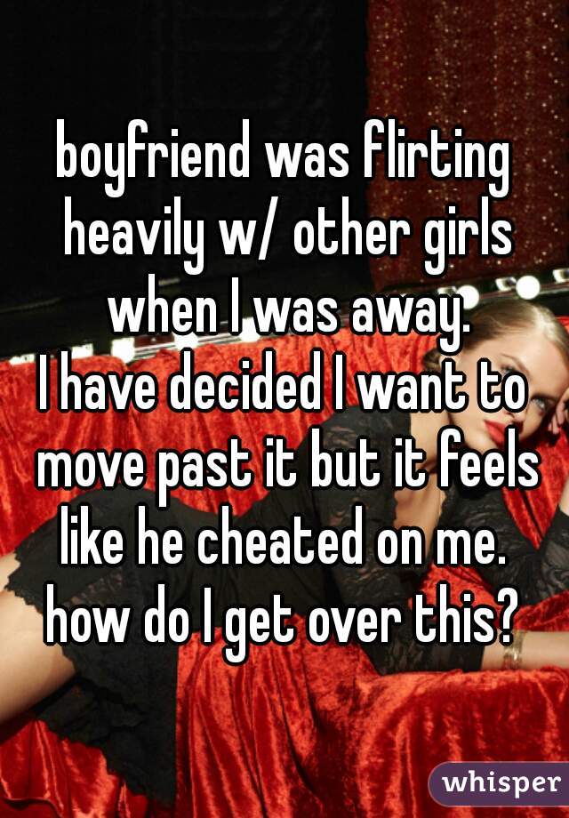 boyfriend was flirting heavily w/ other girls when I was away.
I have decided I want to move past it but it feels like he cheated on me. 
how do I get over this?