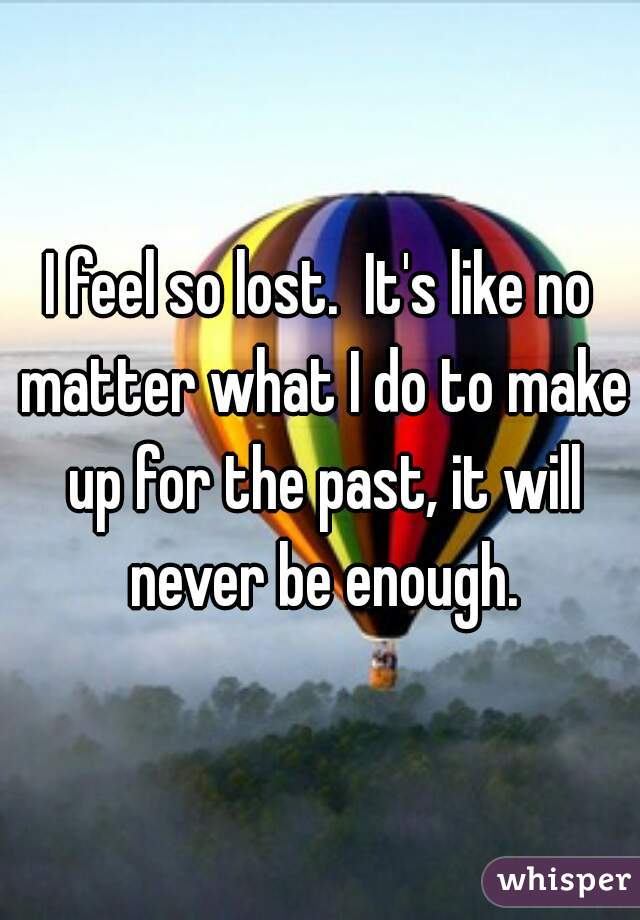 I feel so lost.  It's like no matter what I do to make up for the past, it will never be enough.